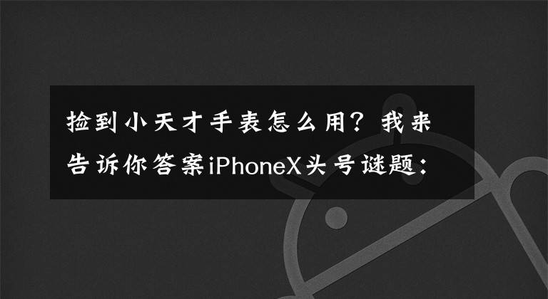 撿到小天才手表怎么用？我來告訴你答案iPhoneX頭號謎題：妹子卸妝還能解鎖碼？