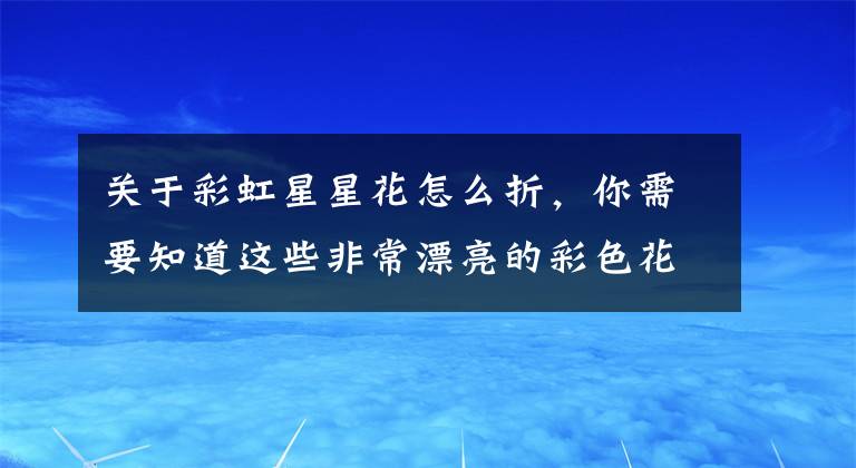 關(guān)于彩虹星星花怎么折，你需要知道這些非常漂亮的彩色花朵折紙，簡單幾步就做好，兒童益智手工折紙教程