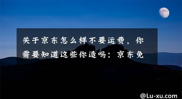 關于京東怎么樣不要運費，你需要知道這些你造嗎：京東免運費標準上調了（非玩笑）