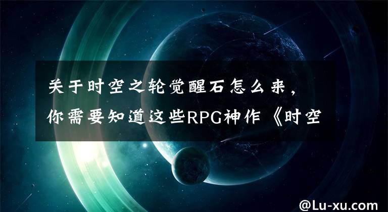 關于時空之輪覺醒石怎么來，你需要知道這些RPG神作《時空之輪》重制回歸，Steam居然賣95元，試玩了卻喊真香