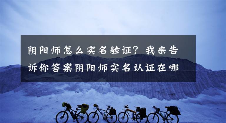 陰陽(yáng)師怎么實(shí)名驗(yàn)證？我來(lái)告訴你答案陰陽(yáng)師實(shí)名認(rèn)證在哪？實(shí)名認(rèn)證最詳細(xì)步驟