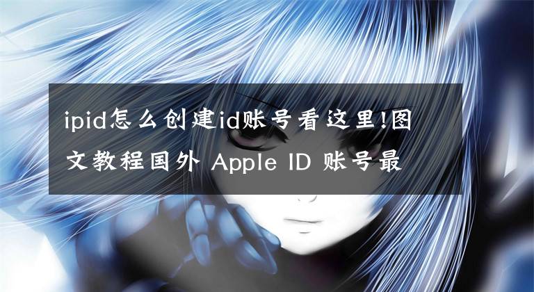 ipid怎么創(chuàng)建id賬號看這里!圖文教程國外 Apple ID 賬號最新注冊教程，建議收藏