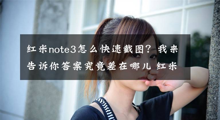 紅米note3怎么快速截圖？我來告訴你答案究竟差在哪兒 紅米Note 3與紅米3對比評測