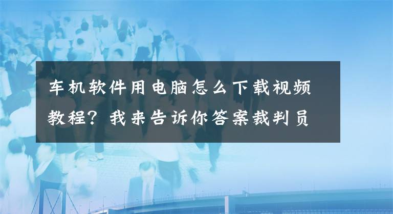 車機軟件用電腦怎么下載視頻教程？我來告訴你答案裁判員又是運動員，誰來測評“第三方測評”？