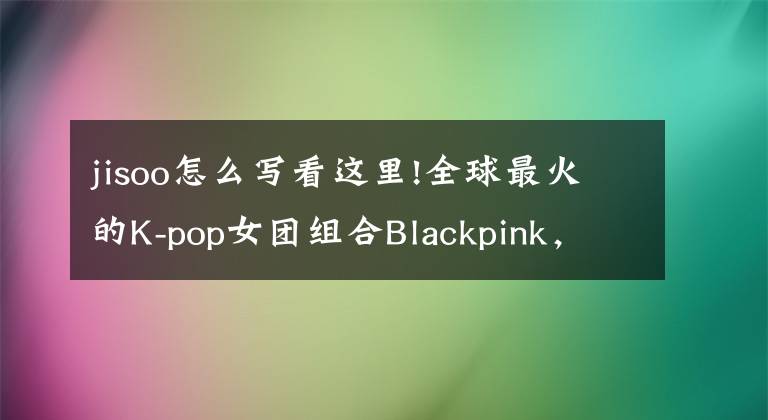 jisoo怎么寫看這里!全球最火的K-pop女團組合Blackpink，學習筆記原創(chuàng)