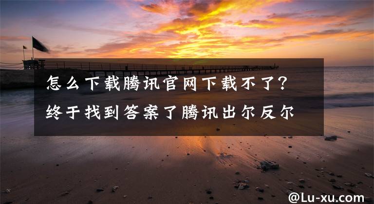 怎么下載騰訊官網(wǎng)下載不了？終于找到答案了騰訊出爾反爾？QQ6.7輕聊版已從官網(wǎng)消失！