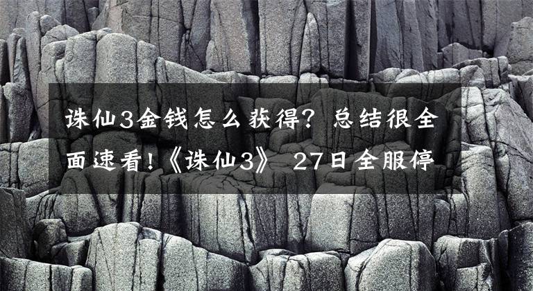 誅仙3金錢怎么獲得？總結(jié)很全面速看!《誅仙3》 27日全服停機(jī)更新維護(hù)公告