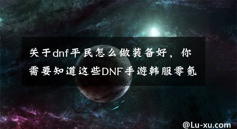 關于dnf平民怎么做裝備好，你需要知道這些DNF手游韓服零氪玩家裝備打造攻略