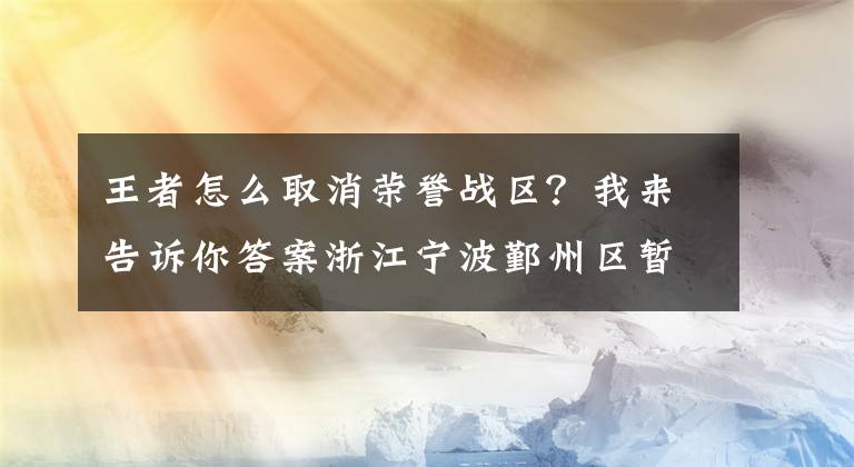 王者怎么取消榮譽(yù)戰(zhàn)區(qū)？我來(lái)告訴你答案浙江寧波鄞州區(qū)暫?？缡F(tuán)隊(duì)旅游和“機(jī)票+酒店”業(yè)務(wù)