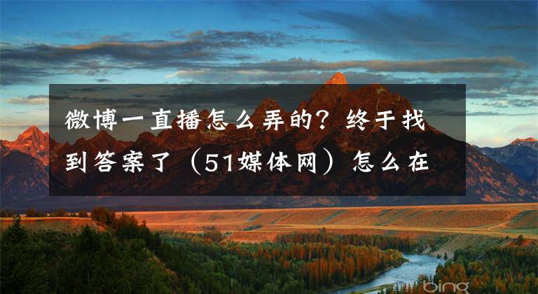 微博一直播怎么弄的？終于找到答案了（51媒體網(wǎng)）怎么在媒體平臺(tái)做直播，媒體分流官方直播怎么做？