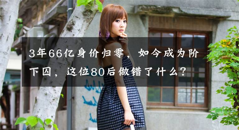 3年66億身價歸零，如今成為階下囚，這位80后做錯了什么？