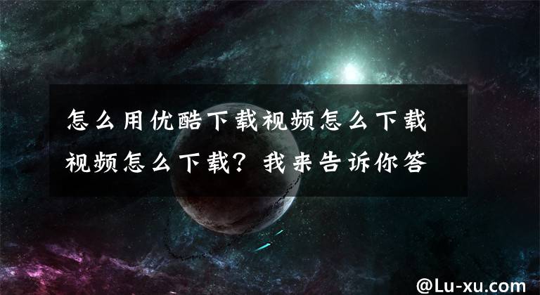 怎么用優(yōu)酷下載視頻怎么下載視頻怎么下載？我來(lái)告訴你答案教你如何從優(yōu)酷下載1080p無(wú)水印視頻！