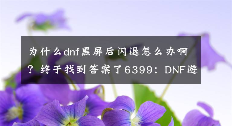 為什么dnf黑屏后閃退怎么辦??？終于找到答案了6399：DNF游戲閃退卡死解決方法 DNF游戲閃退怎么辦