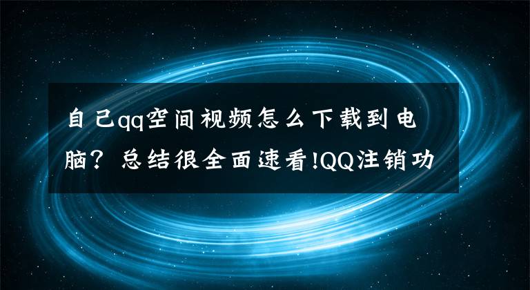 自己qq空間視頻怎么下載到電腦？總結(jié)很全面速看!QQ注銷功能正式上線，注銷手續(xù)繁瑣致部分用戶放棄此功能