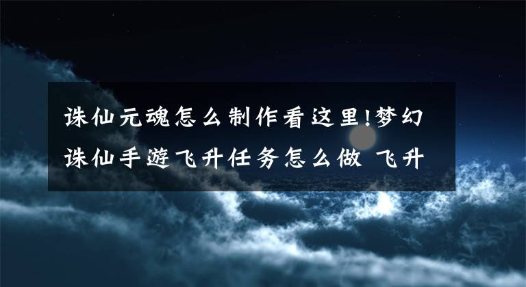 誅仙元魂怎么制作看這里!夢(mèng)幻誅仙手游飛升任務(wù)怎么做 飛升任務(wù)完成心得