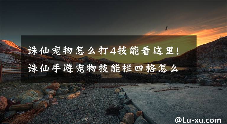 誅仙寵物怎么打4技能看這里!誅仙手游寵物技能欄四格怎么開啟 擺好姿勢很重要