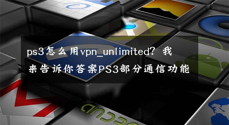 ps3怎么用vpn_unlimited？我來(lái)告訴你答案PS3部分通信功能將停用：不能再與PS4/PSV互發(fā)消息