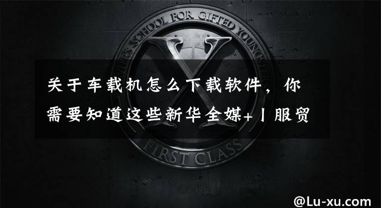 關于車載機怎么下載軟件，你需要知道這些新華全媒+丨服貿(mào)會科技觀察：智能網(wǎng)聯(lián)汽車駛向未來