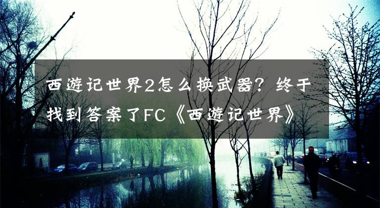 西游記世界2怎么換武器？終于找到答案了FC《西游記世界》西游記1代圖文攻略翻譯上 兒時的回憶還記得否？