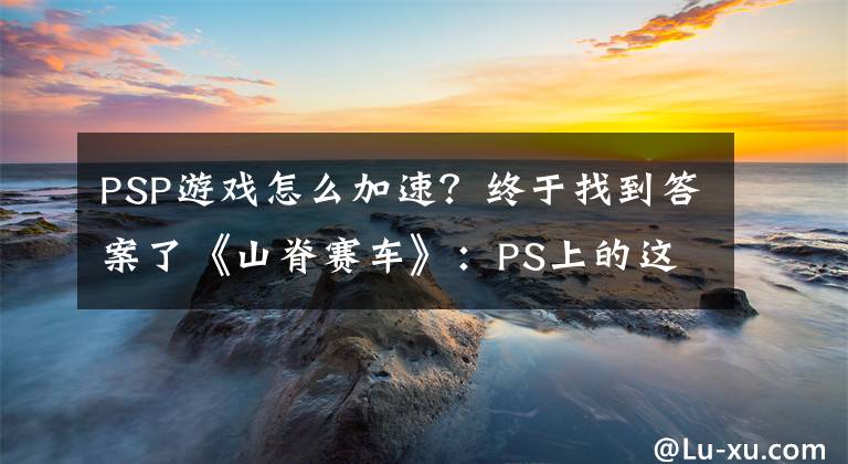 PSP游戲怎么加速？終于找到答案了《山脊賽車》：PS上的這款首發(fā)競速游戲是如何誕生的