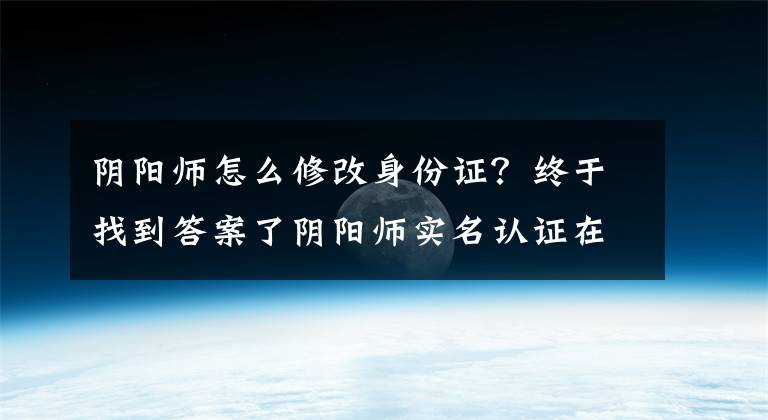 陰陽師怎么修改身份證？終于找到答案了陰陽師實名認證在哪？實名認證最詳細步驟