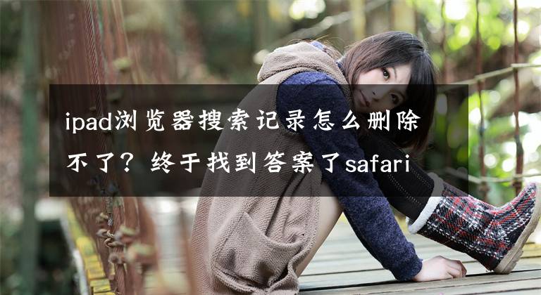 ipad瀏覽器搜索記錄怎么刪除不了？終于找到答案了safari瀏覽器怎么清除歷史記錄