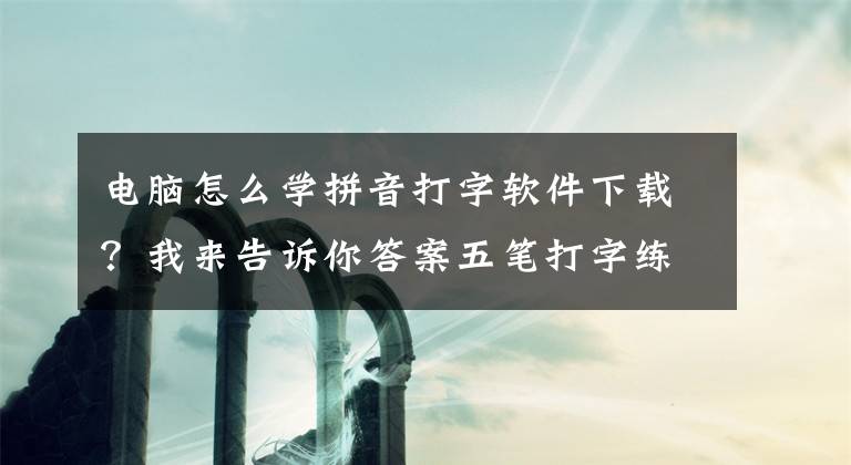 電腦怎么學拼音打字軟件下載？我來告訴你答案五筆打字練習軟件都有哪些？如何迅速提高五筆打字速度