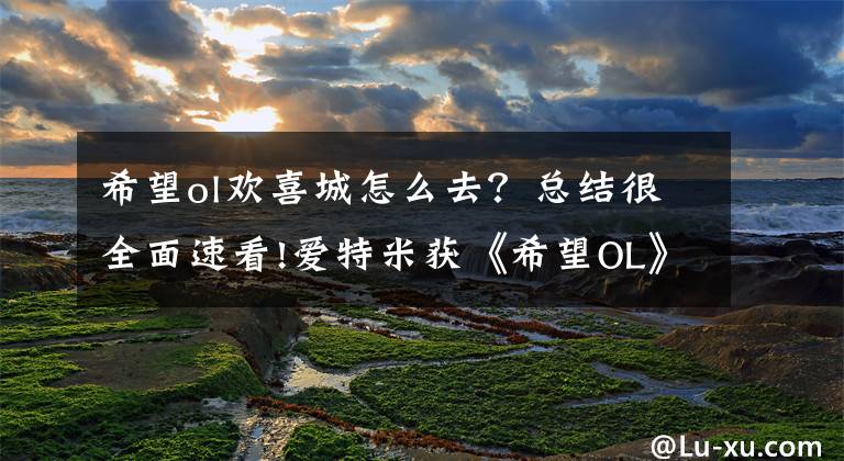 希望ol歡喜城怎么去？總結(jié)很全面速看!愛特米獲《希望OL》手游改編權(quán) 海外端游IP引進(jìn)成新希望