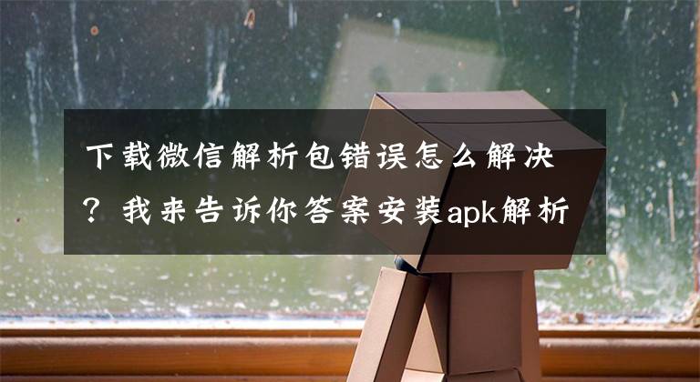 下載微信解析包錯(cuò)誤怎么解決？我來告訴你答案安裝apk解析包時(shí)出現(xiàn)錯(cuò)誤怎么辦