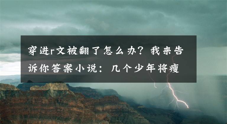 穿進(jìn)r文被翻了怎么辦？我來告訴你答案小說：幾個(gè)少年將瘦弱少女按倒在地，要她受胯下之辱，才肯放過她