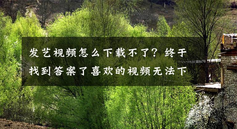 發(fā)藝視頻怎么下載不了？終于找到答案了喜歡的視頻無法下載怎么辦，小編教你一招輕松搞定