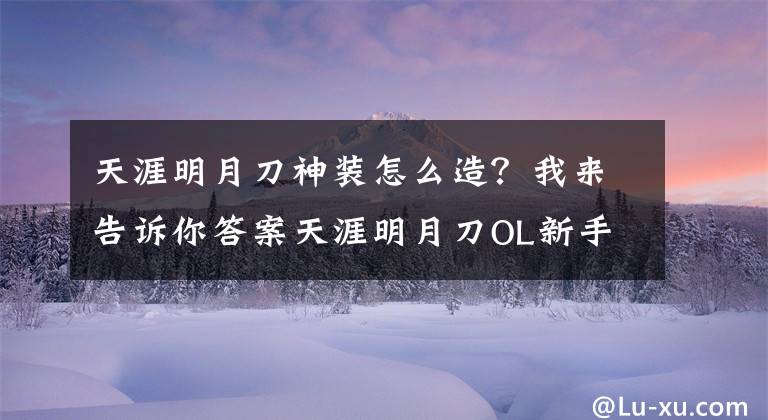 天涯明月刀神裝怎么造？我來告訴你答案天涯明月刀OL新手必看 論平民玩家如何追趕土豪