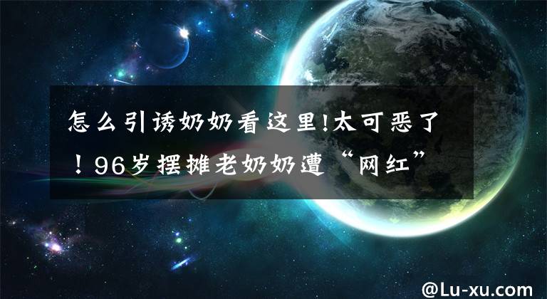 怎么引誘奶奶看這里!太可惡了！96歲擺攤老奶奶遭“網(wǎng)紅”直播圍攻，生活受到嚴重影響