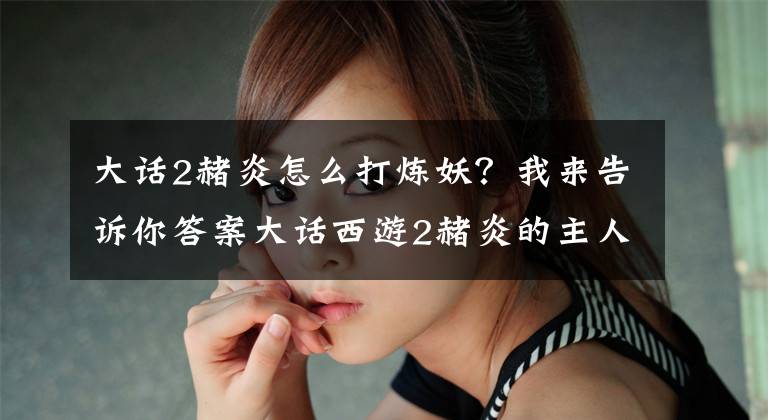 大話2赭炎怎么打煉妖？我來(lái)告訴你答案大話西游2赭炎的主人太任性，刪光技能只留下鬼神，接著再提煉