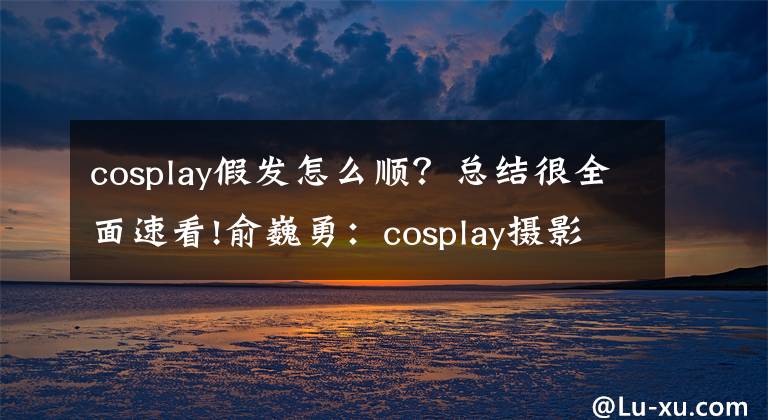 cosplay假發(fā)怎么順？總結(jié)很全面速看!俞巍勇：cosplay攝影如何拍出COSER角色還原效果