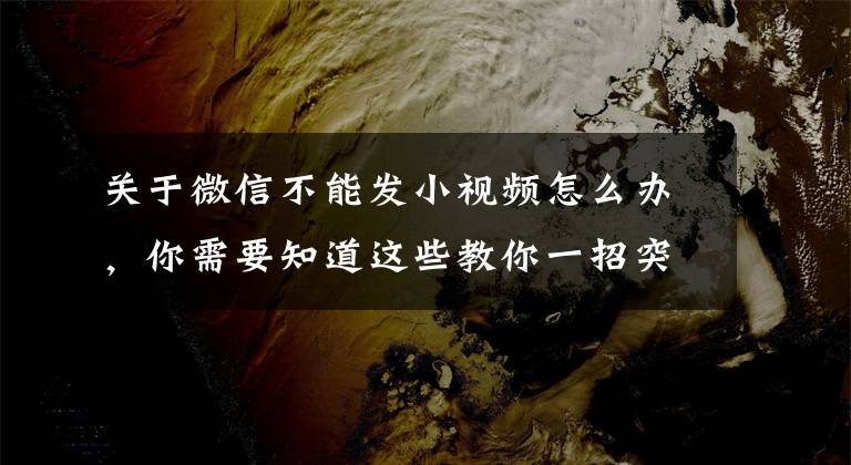 關于微信不能發(fā)小視頻怎么辦，你需要知道這些教你一招突破限制，輕松發(fā)送大文件