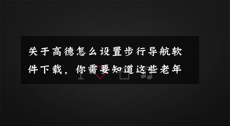 關(guān)于高德怎么設(shè)置步行導(dǎo)航軟件下載，你需要知道這些老年人學(xué)手機（158）非常實用的步行實景導(dǎo)航