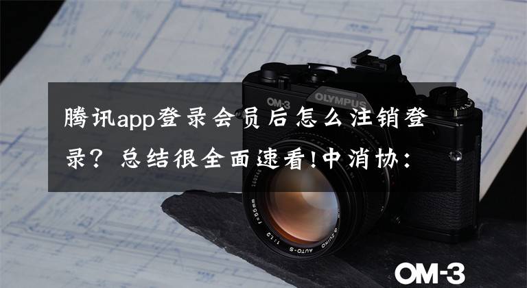 騰訊app登錄會員后怎么注銷登錄？總結(jié)很全面速看!中消協(xié)：20款A(yù)PP存在不同程度的賬號注銷問題