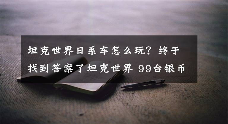 坦克世界日系車怎么玩？終于找到答案了坦克世界 99臺銀幣坦克 挑這些值得保留的精銳！（6-7級篇）