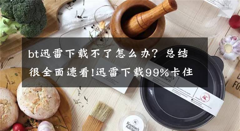 bt迅雷下載不了怎么辦？總結(jié)很全面速看!迅雷下載99%卡住怎么辦？