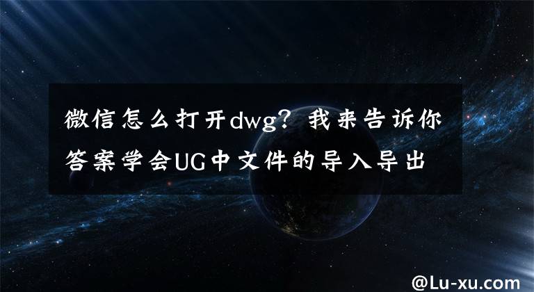 微信怎么打開dwg？我來告訴你答案學會UG中文件的導入導出技巧，以后面試再也不尷尬