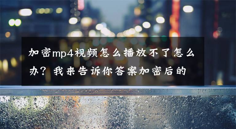 加密mp4視頻怎么播放不了怎么辦？我來告訴你答案加密后的視頻課程如何防止破解？