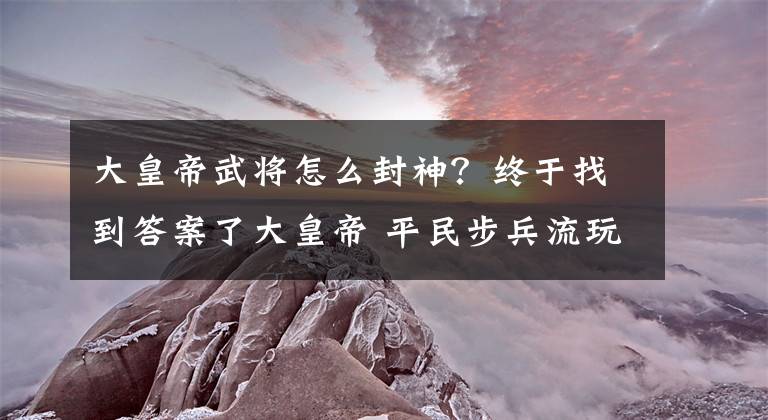 大皇帝武將怎么封神？終于找到答案了大皇帝 平民步兵流玩家武將培養(yǎng)攻略