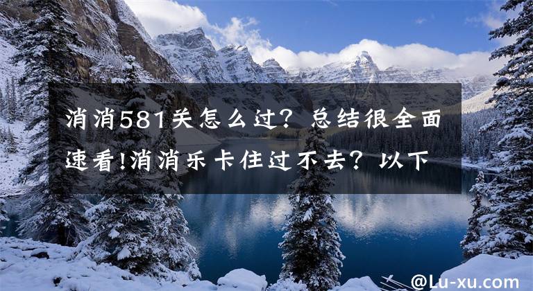 消消581關(guān)怎么過？總結(jié)很全面速看!消消樂卡住過不去？以下攻略幫你過關(guān)