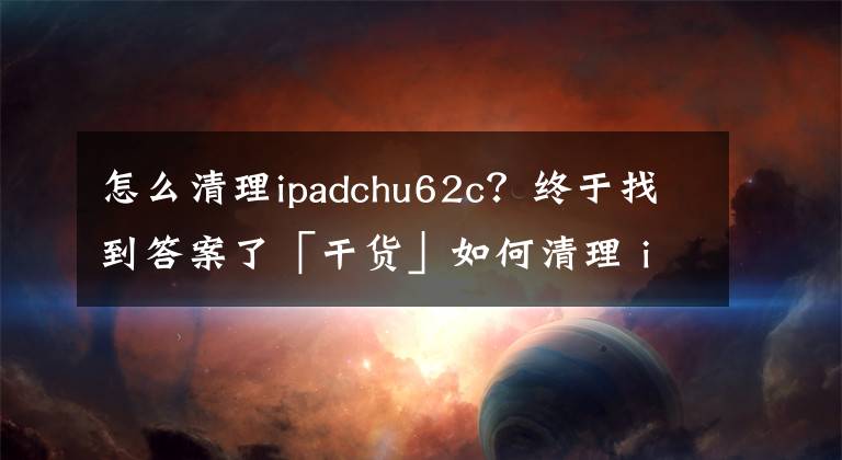 怎么清理ipadchu62c？終于找到答案了「干貨」如何清理 iPhone /ipad中的「垃圾」