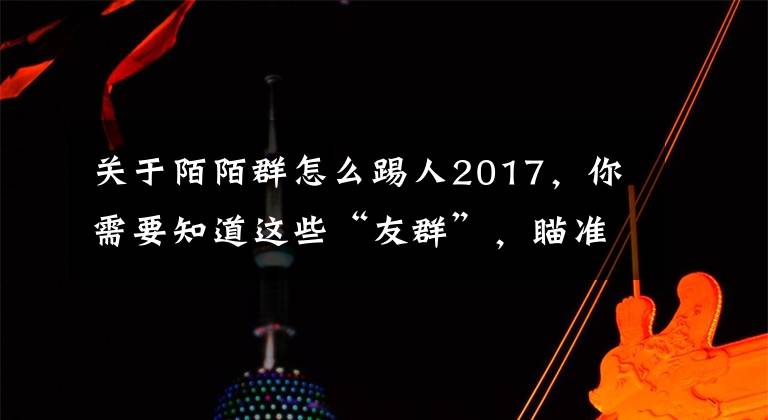 關于陌陌群怎么踢人2017，你需要知道這些“友群”，瞄準興趣社交，以用戶手機上的App定義IM群組