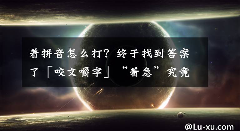 著拼音怎么打？終于找到答案了「咬文嚼字」“著急”究竟讀“zhāo jí”還是“zháo jí“？