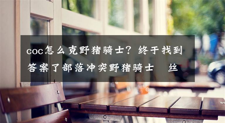 coc怎么克野豬騎士？終于找到答案了部落沖突野豬騎士屌絲兵配合攻略