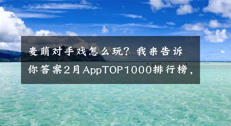 麥萌對手戲怎么玩？我來告訴你答案2月AppTOP1000排行榜，看各路英雄年后首秀！