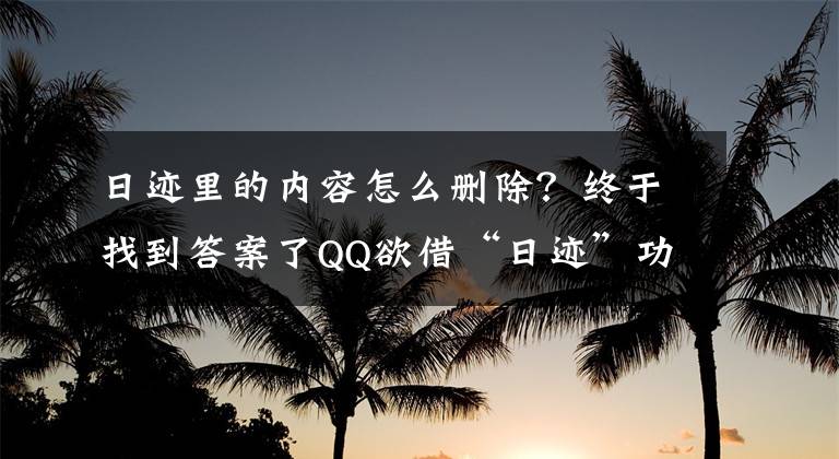 日跡里的內(nèi)容怎么刪除？終于找到答案了QQ欲借“日跡”功能鞏固國(guó)內(nèi)短視頻社交領(lǐng)域主導(dǎo)地位